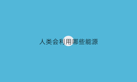 人类会利用哪些能源(人类能利用的能源)