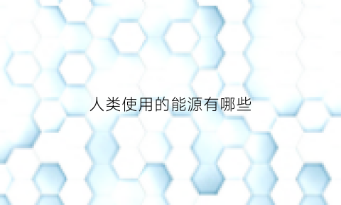 人类使用的能源有哪些(人类使用能源的发展趋势是由什么能源向什么能源发展)