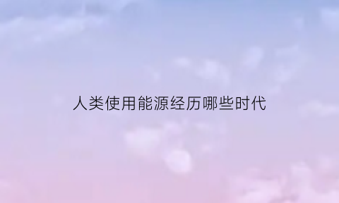 人类使用能源经历哪些时代(人类使用能源的发展趋势是什么)