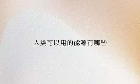 人类可以用的能源有哪些(人类可以利用的能源资源有哪些)