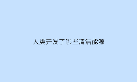 人类开发了哪些清洁能源(人类开发了哪些清洁能源技术)