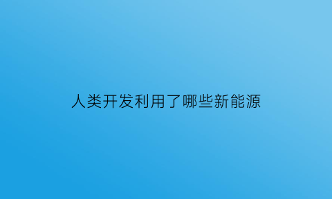 人类开发利用了哪些新能源(人们已经开发了哪些新能源请举例说明)