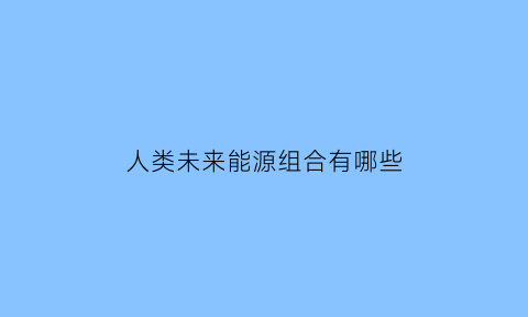 人类未来能源组合有哪些(未来人类可利用的能源有哪些)