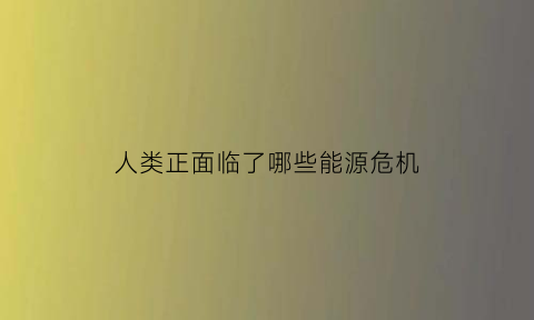 人类正面临了哪些能源危机(人类面临着什么样的能源和环境问题)