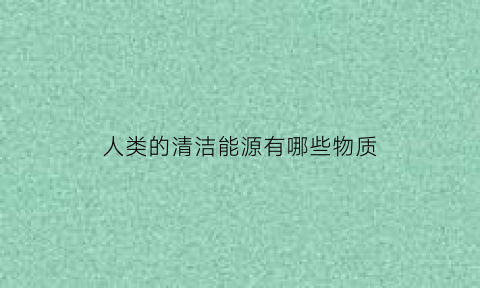 人类的清洁能源有哪些物质(常说的清洁能源的主要成分是什么)