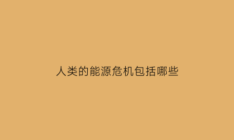 人类的能源危机包括哪些(人类存在的能源和环境的危机与挑战)