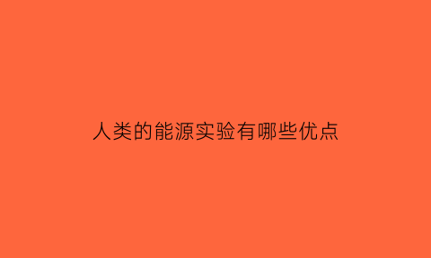 人类的能源实验有哪些优点(人类的能源实验有哪些优点呢)