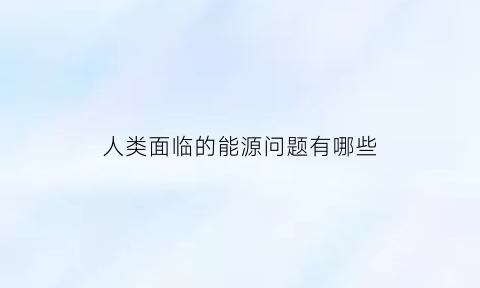 人类面临的能源问题有哪些(人类面临什么样的能源和环境问题)