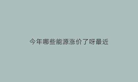 今年哪些能源涨价了呀最近(今年哪些能源涨价了呀最近新闻)