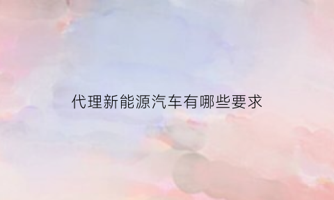 代理新能源汽车有哪些要求