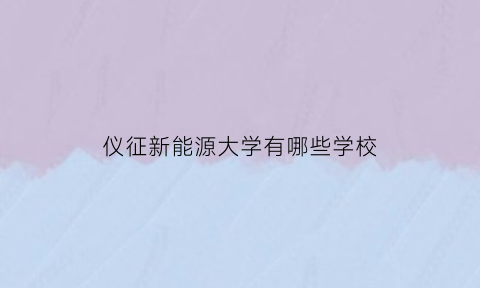 仪征新能源大学有哪些学校(仪征新能源公司)