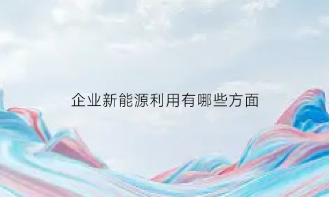 企业新能源利用有哪些方面(企业新能源利用有哪些方面的问题)