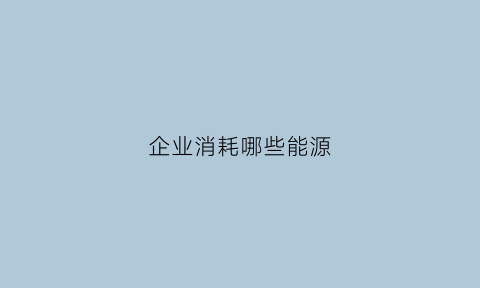 企业消耗哪些能源(企业消耗哪些能源最多)