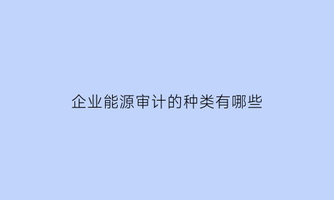 企业能源审计的种类有哪些(企业能源审计的作用)