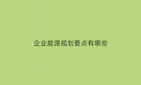 企业能源规划要点有哪些(企业能源管理制度范本)