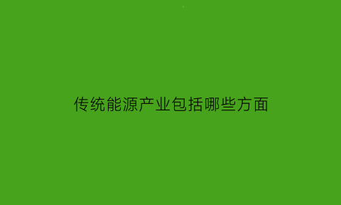 传统能源产业包括哪些方面(传统能源主要指)