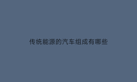 传统能源的汽车组成有哪些(汽车的传统能源和新能源主要包括哪几类)