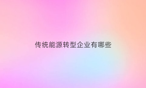 传统能源转型企业有哪些(传统能源转型企业有哪些企业)