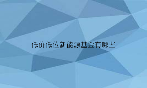 低价低位新能源基金有哪些(新能源基金哪款好)