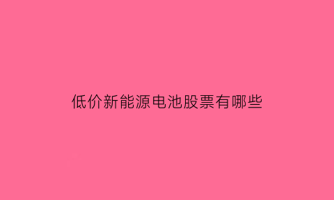 低价新能源电池股票有哪些(低价新能源电池股票有哪些龙头)