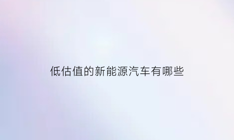 低估值的新能源汽车有哪些(低估值的新能源汽车有哪些牌子)