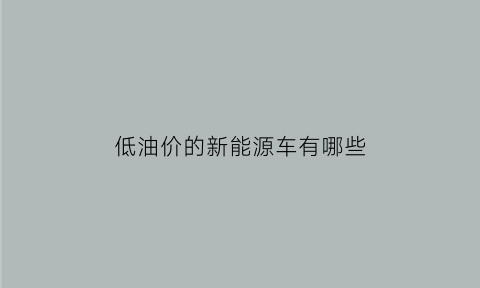 低油价的新能源车有哪些(低油价的新能源车有哪些牌子)