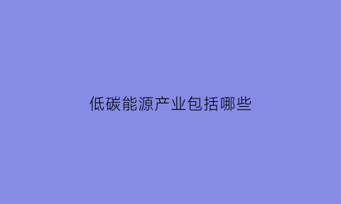 低碳能源产业包括哪些(低碳能源概念)