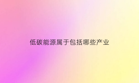 低碳能源属于包括哪些产业(低碳能源概念)