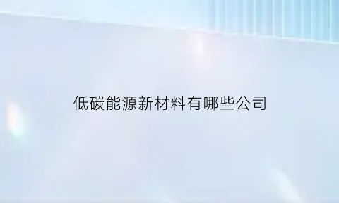 低碳能源新材料有哪些公司(低碳能源新材料有哪些公司生产)