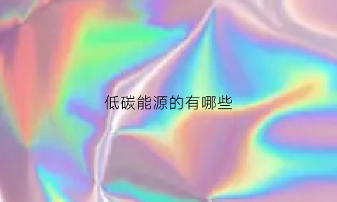 低碳能源的有哪些(低碳能源包括)