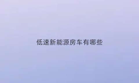 低速新能源房车有哪些(低速新能源房车有哪些车型)