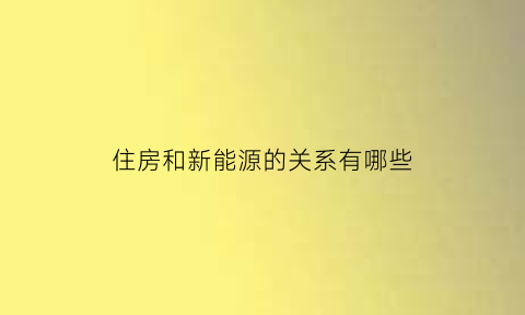 住房和新能源的关系有哪些(新能源与房地产)