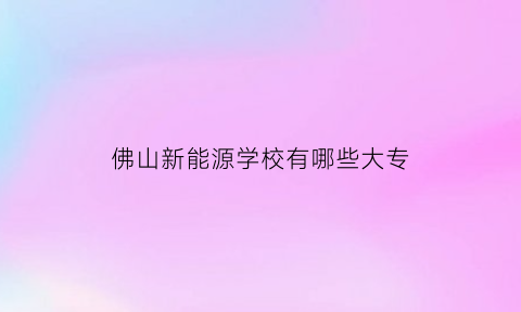 佛山新能源学校有哪些大专(佛山新能源产业集群)