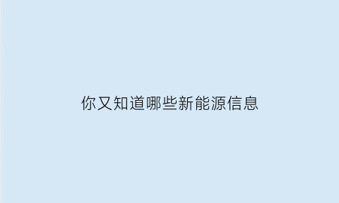 你又知道哪些新能源信息(你还知道哪些新能源简要介绍)