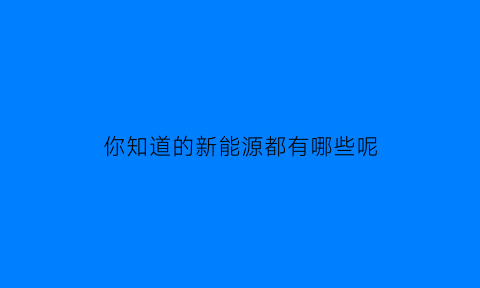 你知道的新能源都有哪些呢(新能源都有哪些能源)