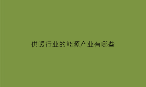 供暖行业的能源产业有哪些(供暖行业的能源产业有哪些类型)