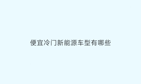 便宜冷门新能源车型有哪些(价格便宜的新能源汽车)