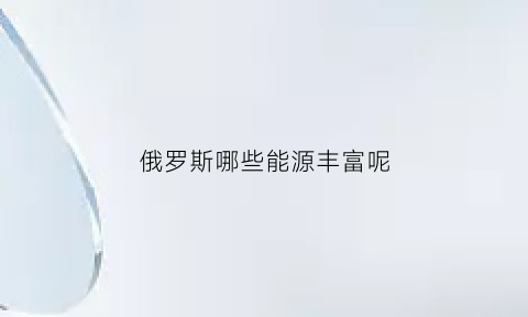 俄罗斯哪些能源丰富呢(俄罗斯有哪些能源居世界前列)