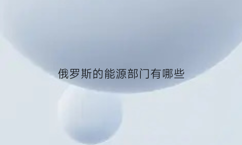 俄罗斯的能源部门有哪些(俄罗斯的能源构成)