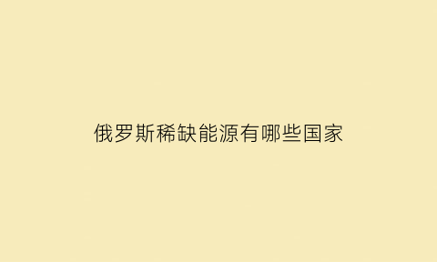 俄罗斯稀缺能源有哪些国家(俄罗斯能源储量)