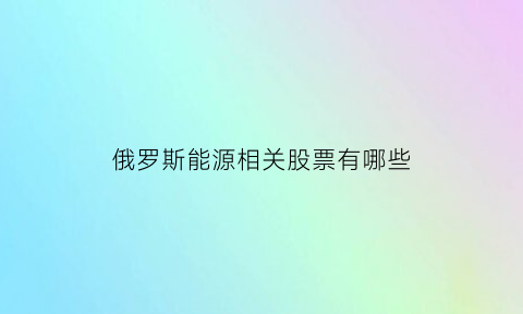 俄罗斯能源相关股票有哪些(俄罗斯能源转型)