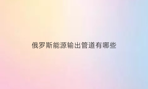 俄罗斯能源输出管道有哪些(俄罗斯能源业)