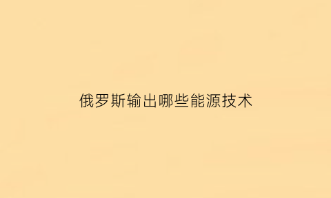 俄罗斯输出哪些能源技术(俄罗斯的什么能源居世界前列)