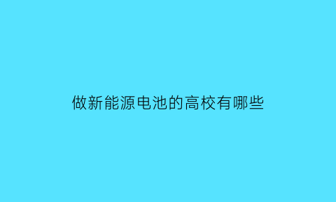 做新能源电池的高校有哪些(新能源电池专业)