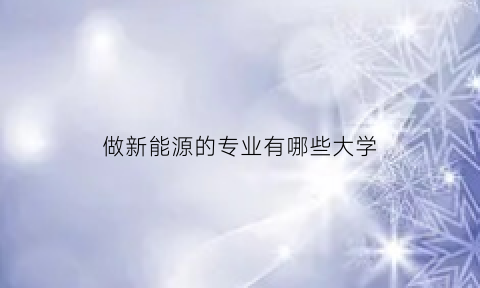 做新能源的专业有哪些大学(新能源专业赚钱吗)