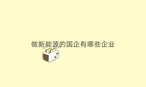 做新能源的国企有哪些企业(国内做新能源的公司)