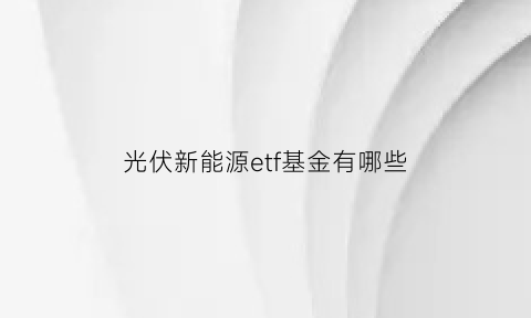 光伏新能源etf基金有哪些(光伏新能源基金排行前十名基金)