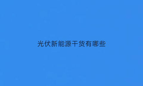 光伏新能源干货有哪些(光伏新能源是做什么的)