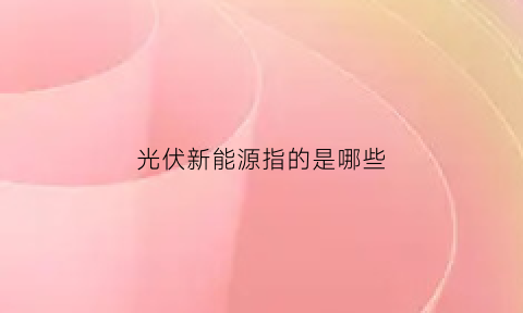 光伏新能源指的是哪些(光伏新能源有哪些)