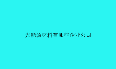 光能源材料有哪些企业公司(光能源材料有哪些企业公司上市)